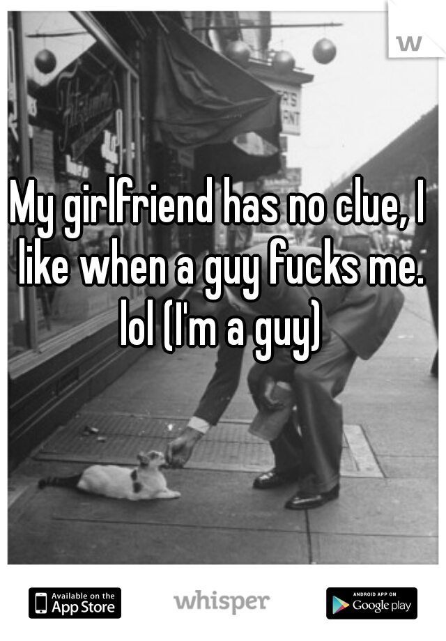 My girlfriend has no clue, I like when a guy fucks me. lol (I'm a guy)