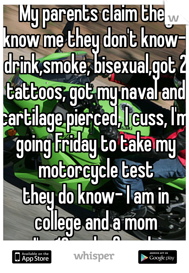 My parents claim they know me they don't know-I drink,smoke, bisexual,got 2 tattoos, got my naval and cartilage pierced, I cuss, I'm going Friday to take my motorcycle test 
they do know- I am in college and a mom
I'm 18 and a female