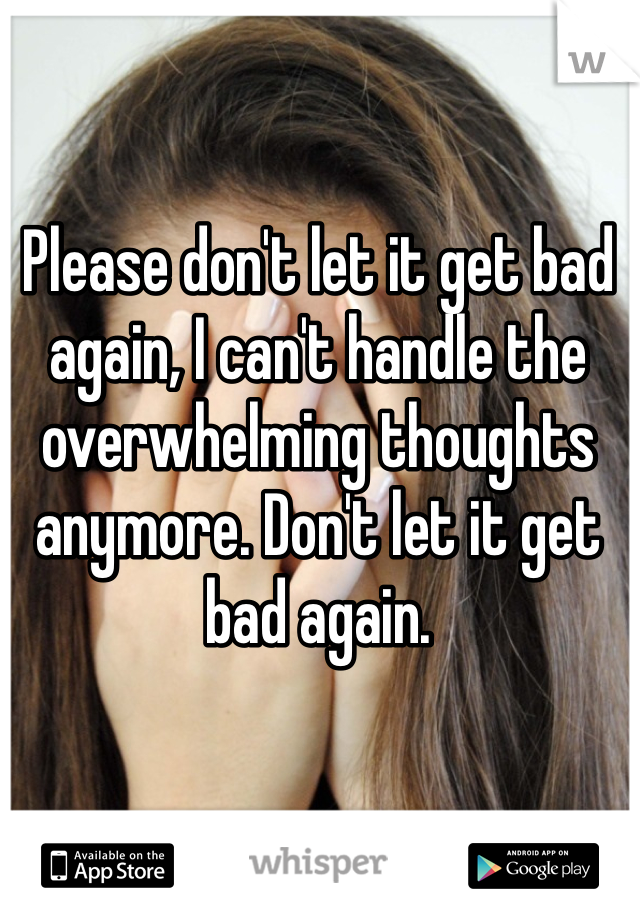 Please don't let it get bad again, I can't handle the overwhelming thoughts anymore. Don't let it get bad again.
