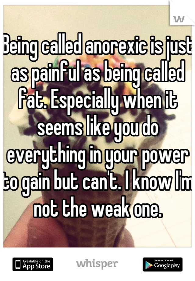 Being called anorexic is just as painful as being called fat. Especially when it seems like you do everything in your power to gain but can't. I know I'm not the weak one.