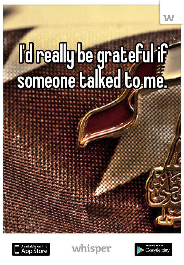  I'd really be grateful if someone talked to me.
