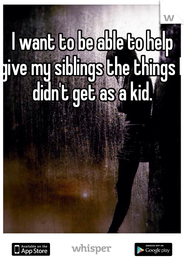 I want to be able to help give my siblings the things I didn't get as a kid.
