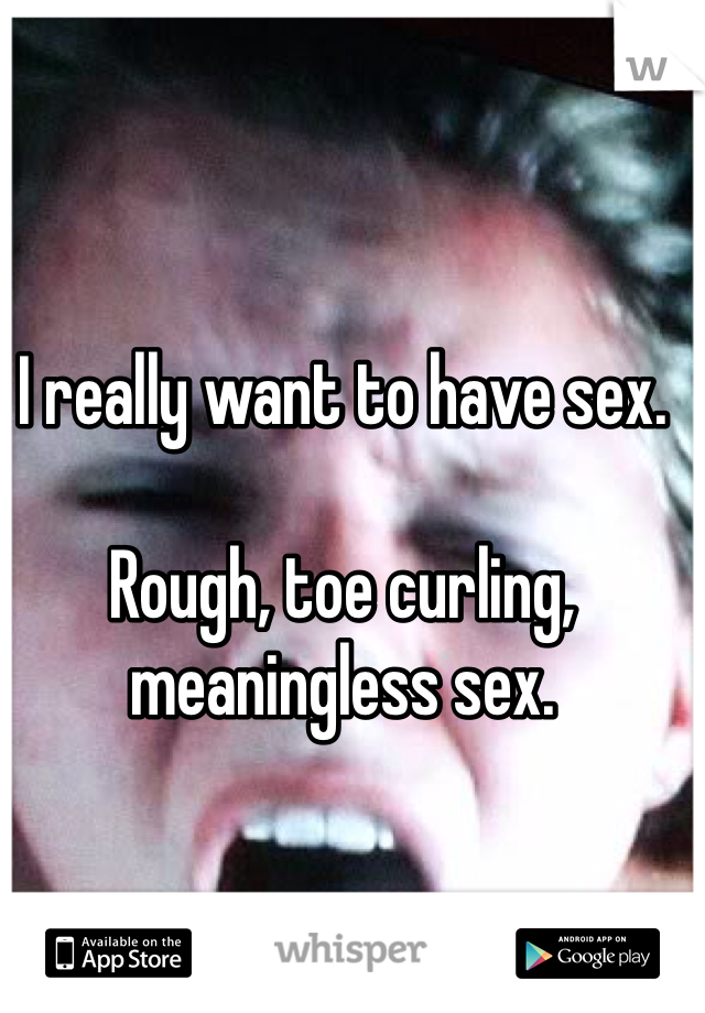 I really want to have sex. 

Rough, toe curling, meaningless sex. 
