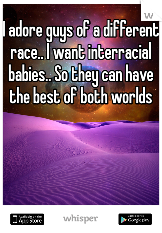 I adore guys of a different race.. I want interracial babies.. So they can have the best of both worlds
