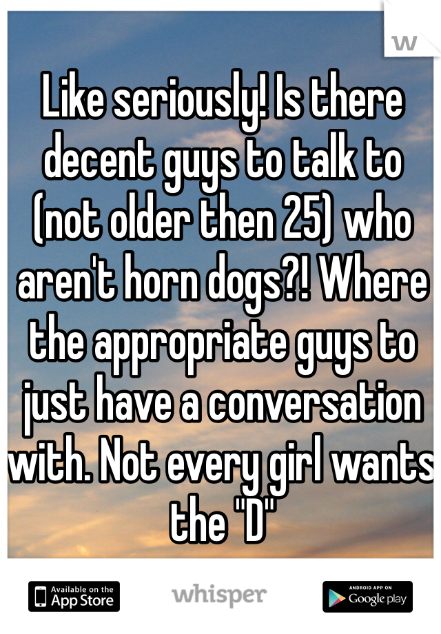 Like seriously! Is there decent guys to talk to (not older then 25) who aren't horn dogs?! Where the appropriate guys to just have a conversation with. Not every girl wants the "D" 