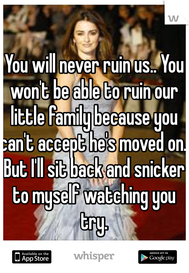 You will never ruin us.. You won't be able to ruin our little family because you can't accept he's moved on. But I'll sit back and snicker to myself watching you try. 