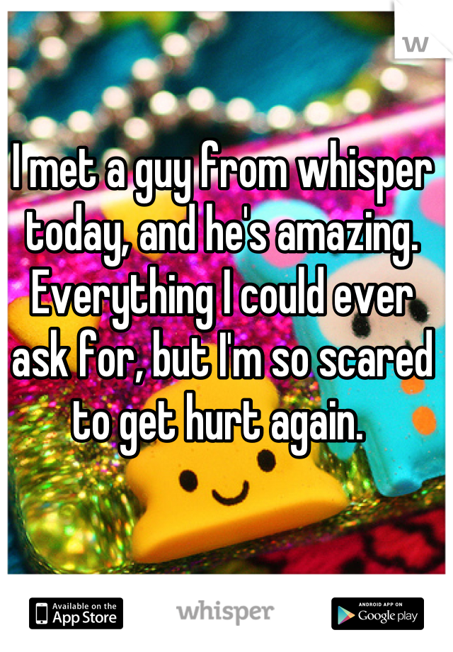 I met a guy from whisper today, and he's amazing. Everything I could ever ask for, but I'm so scared to get hurt again. 
