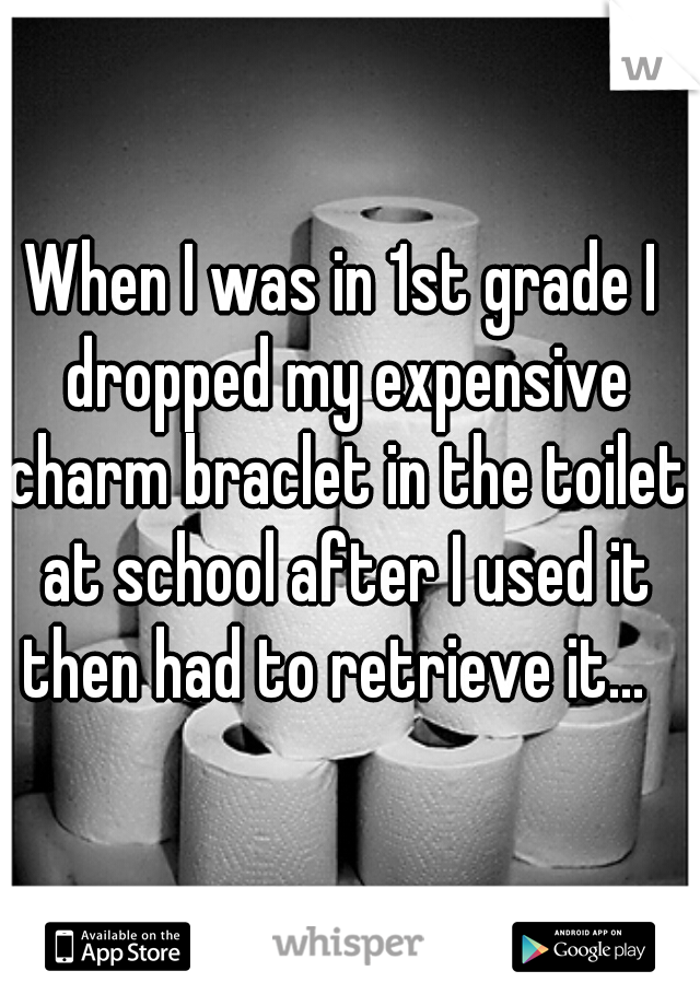 When I was in 1st grade I dropped my expensive charm braclet in the toilet at school after I used it then had to retrieve it...  