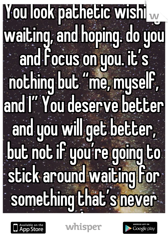 You look pathetic wishing, waiting, and hoping. do you and focus on you. it’s nothing but “me, myself, and I” You deserve better and you will get better, but not if you’re going to stick around waiting for something that’s never gonna happen.