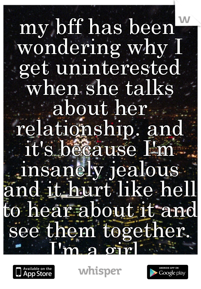 my bff has been wondering why I get uninterested when she talks about her relationship. and it's because I'm insanely jealous and it hurt like hell to hear about it and see them together. I'm a girl. 
