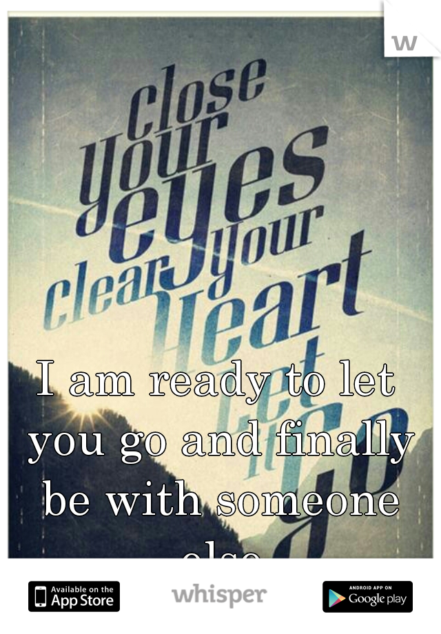 I am ready to let you go and finally be with someone else