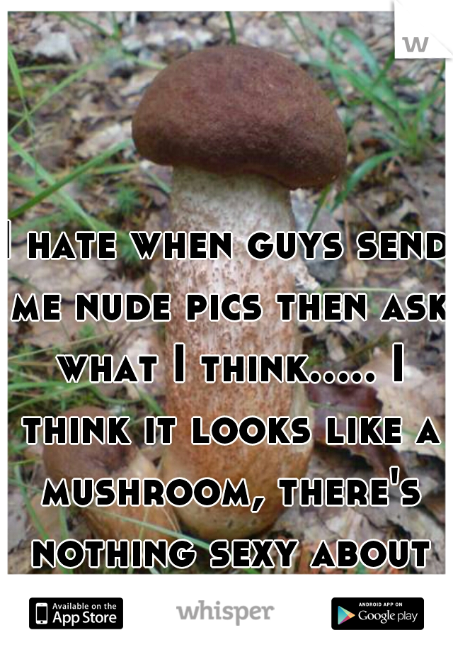 I hate when guys send me nude pics then ask what I think..... I think it looks like a mushroom, there's nothing sexy about that. 