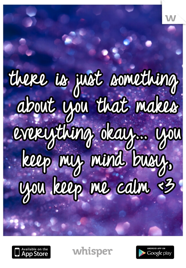 there is just something about you that makes everything okay... you keep my mind busy, you keep me calm <3