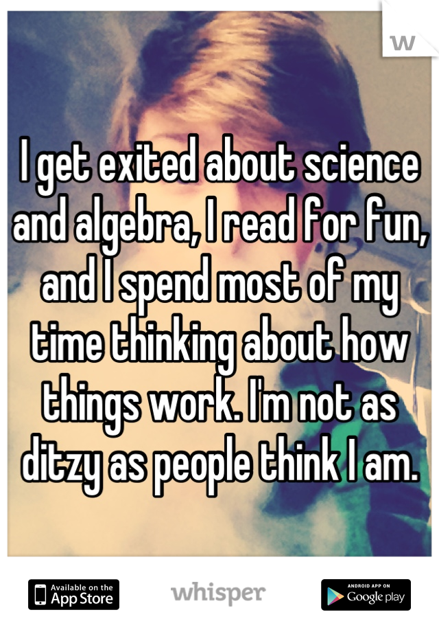 I get exited about science and algebra, I read for fun, and I spend most of my time thinking about how things work. I'm not as ditzy as people think I am.