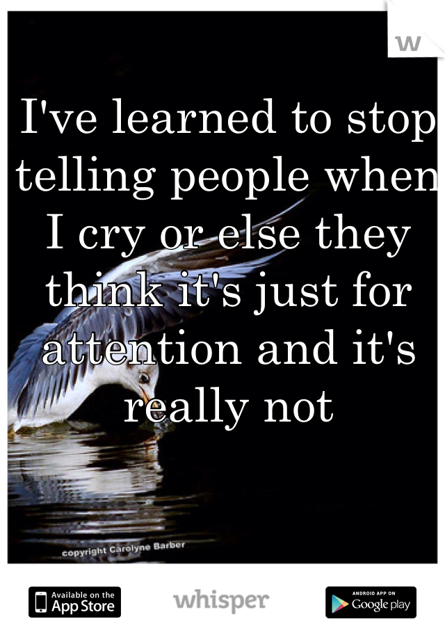 I've learned to stop telling people when I cry or else they think it's just for attention and it's really not 
