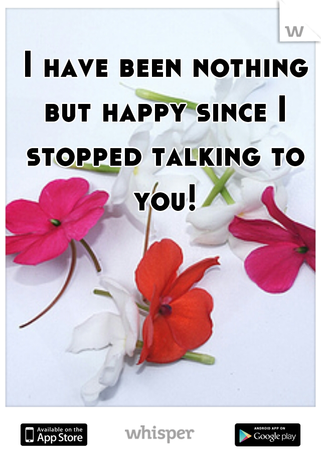  I have been nothing but happy since I stopped talking to you!