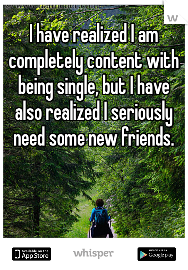 I have realized I am completely content with being single, but I have also realized I seriously need some new friends.