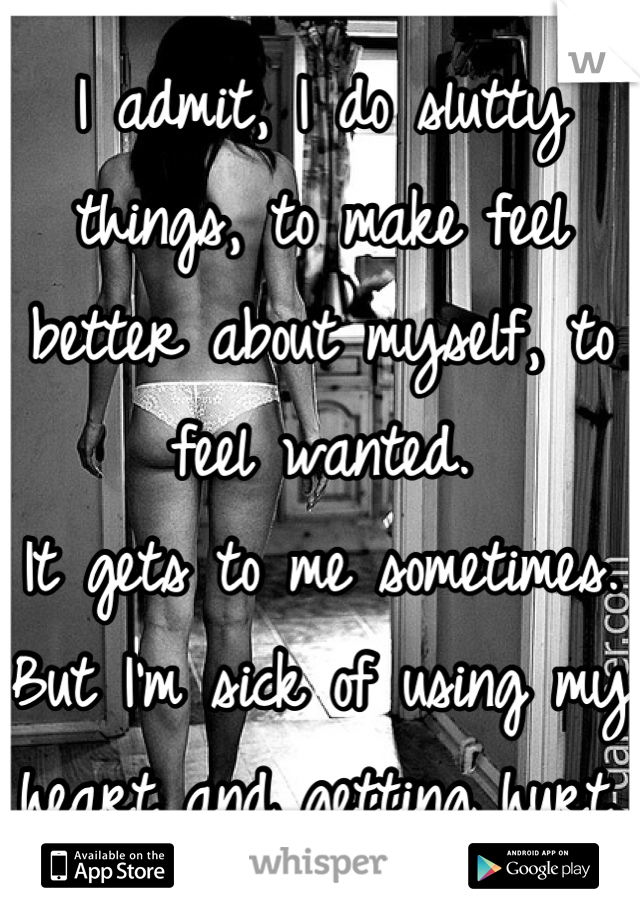 I admit, I do slutty things, to make feel better about myself, to feel wanted. 
It gets to me sometimes. 
But I'm sick of using my heart and getting hurt. 