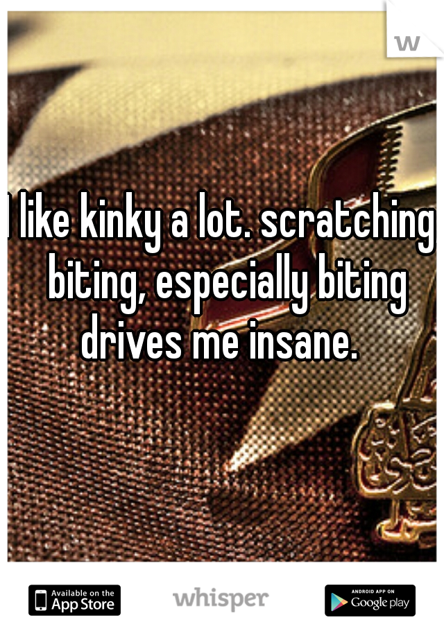 I like kinky a lot. scratching, biting, especially biting drives me insane.  