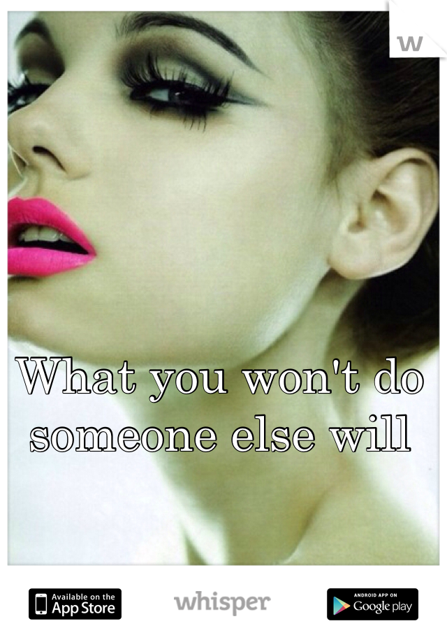 What you won't do someone else will