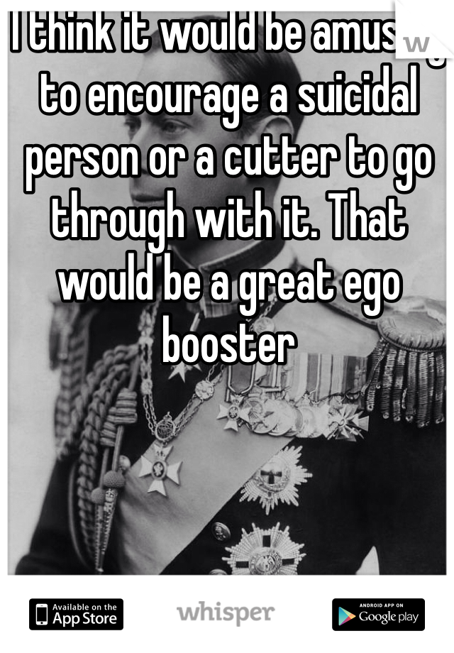 I think it would be amusing to encourage a suicidal person or a cutter to go through with it. That would be a great ego booster