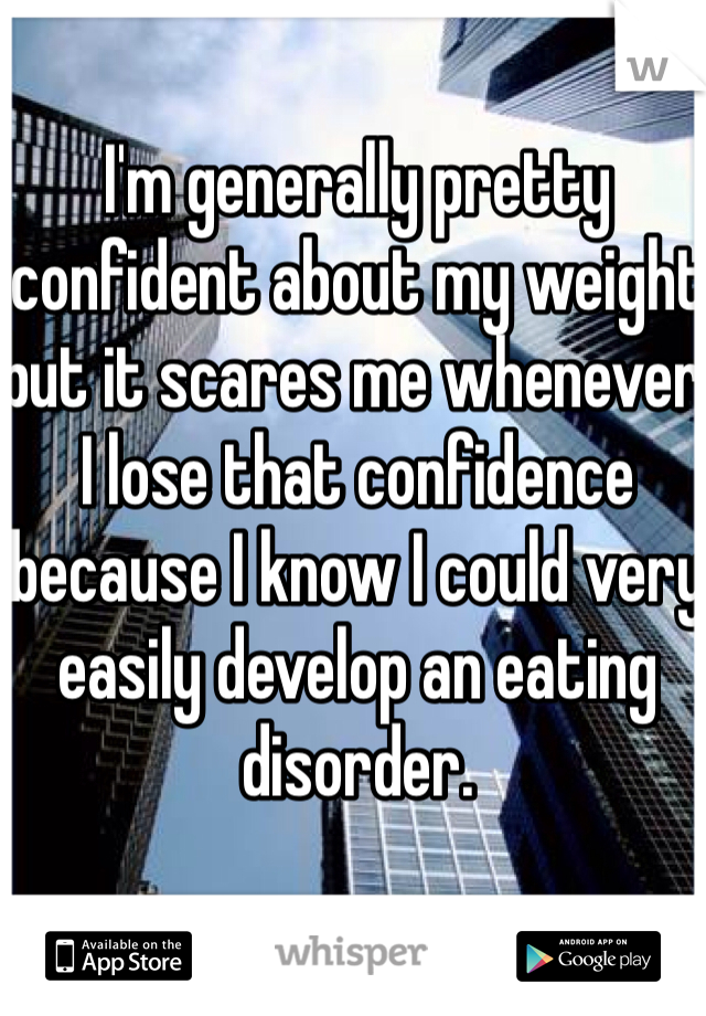 I'm generally pretty confident about my weight but it scares me whenever I lose that confidence because I know I could very easily develop an eating disorder. 