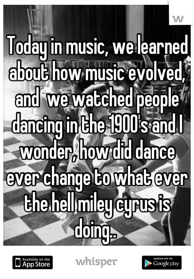 Today in music, we learned about how music evolved, and  we watched people dancing in the 1900's and I wonder, how did dance ever change to what ever the hell miley cyrus is doing.. 