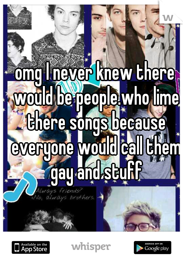 omg I never knew there would be people.who lime there songs because everyone would call them gay and stuff