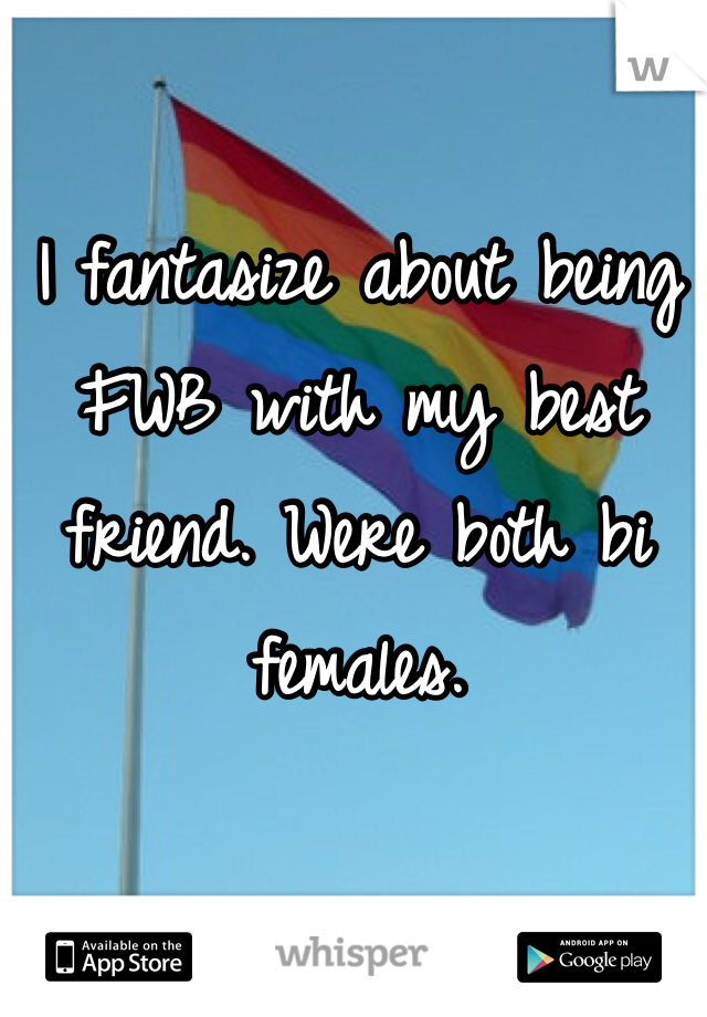 I fantasize about being FWB with my best friend. Were both bi females. 