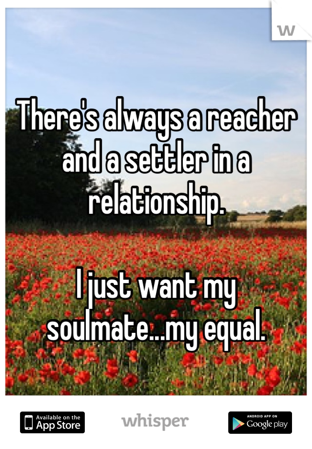 There's always a reacher and a settler in a relationship.

I just want my soulmate...my equal.
