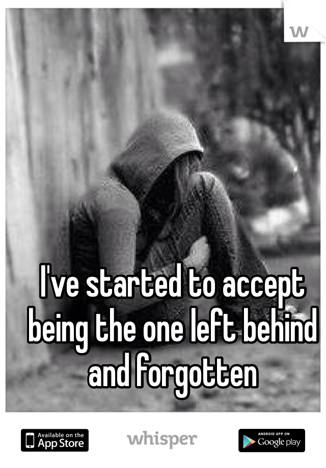 I've started to accept being the one left behind and forgotten 