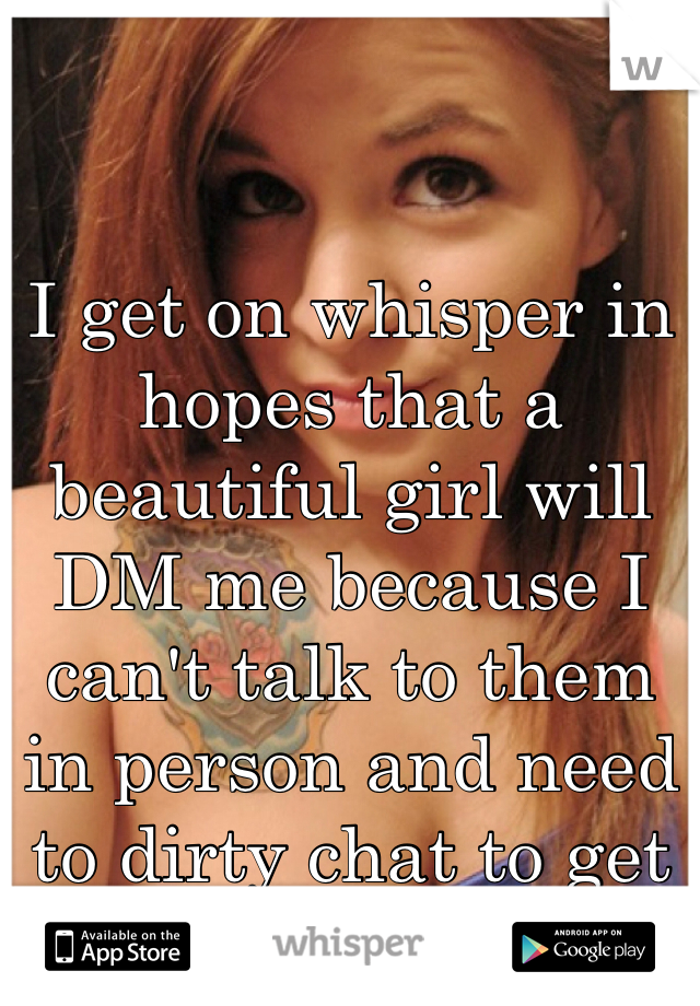 I get on whisper in hopes that a beautiful girl will DM me because I can't talk to them in person and need to dirty chat to get that release...