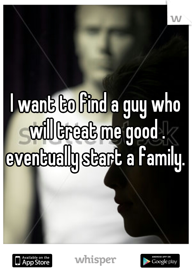 I want to find a guy who will treat me good . eventually start a family. 