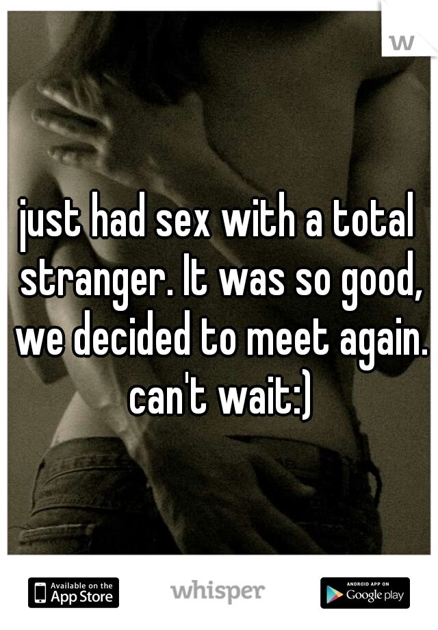 just had sex with a total stranger. It was so good, we decided to meet again. can't wait:)
