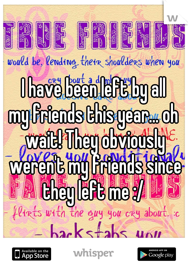 I have been left by all
my friends this year... oh wait! They obviously weren't my friends since they left me :/ 