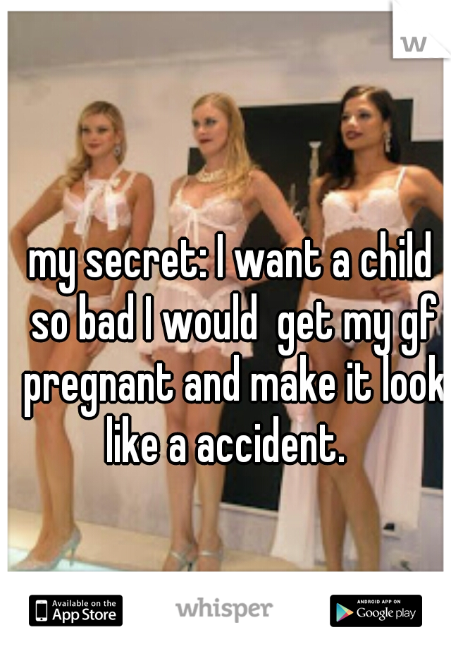 my secret: I want a child so bad I would  get my gf pregnant and make it look like a accident.  
