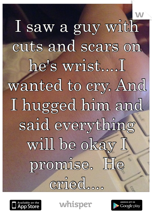 I saw a guy with cuts and scars on he's wrist....I wanted to cry. And I hugged him and said everything will be okay I promise.  He cried....