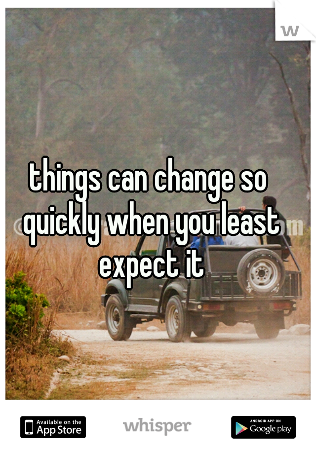 things can change so quickly when you least expect it