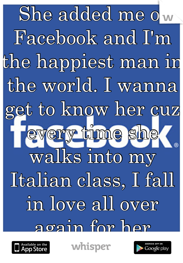 She added me of Facebook and I'm the happiest man in the world. I wanna get to know her cuz every time she walks into my Italian class, I fall in love all over again for her
