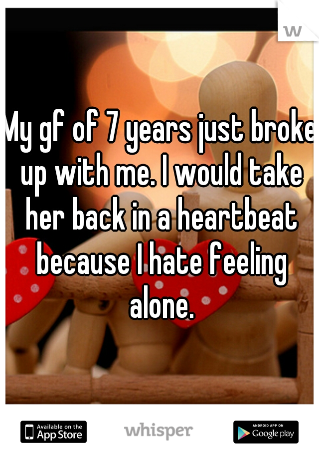 My gf of 7 years just broke up with me. I would take her back in a heartbeat because I hate feeling alone.