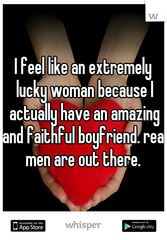 I feel like an extremely lucky woman because I actually have an amazing and faithful boyfriend. real men are out there. 
