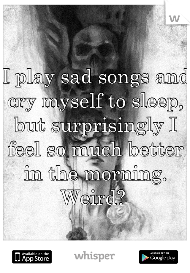 I play sad songs and cry myself to sleep, but surprisingly I feel so much better in the morning. Weird? 