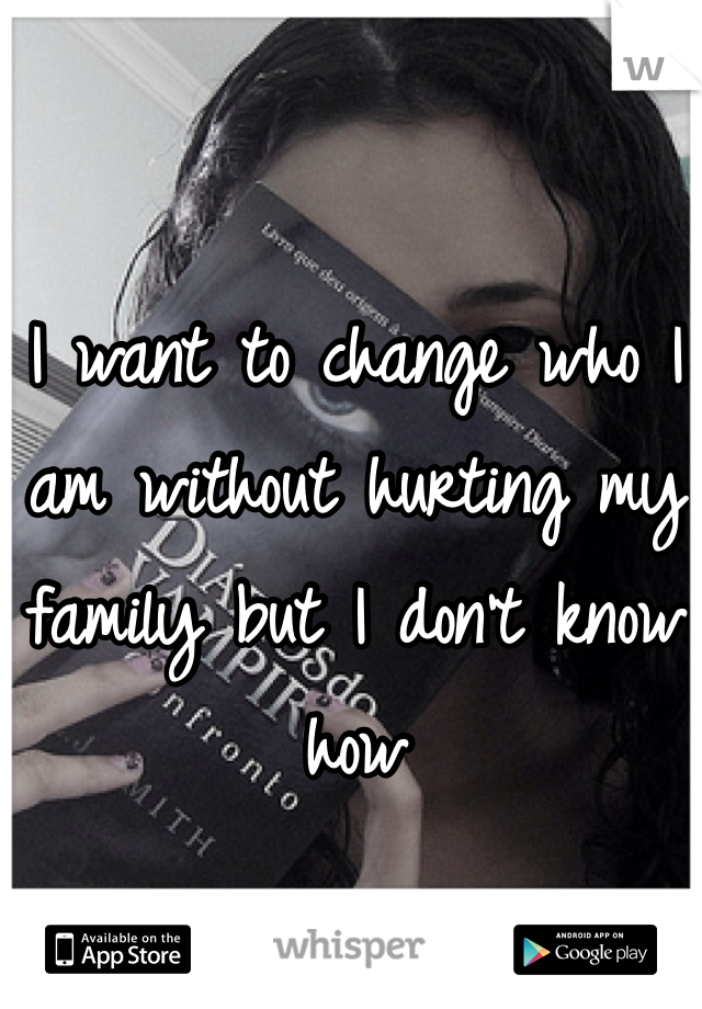 I want to change who I am without hurting my family but I don't know how