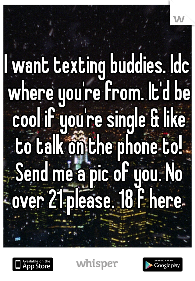 I want texting buddies. Idc where you're from. It'd be cool if you're single & like to talk on the phone to! Send me a pic of you. No over 21 please. 18 f here 