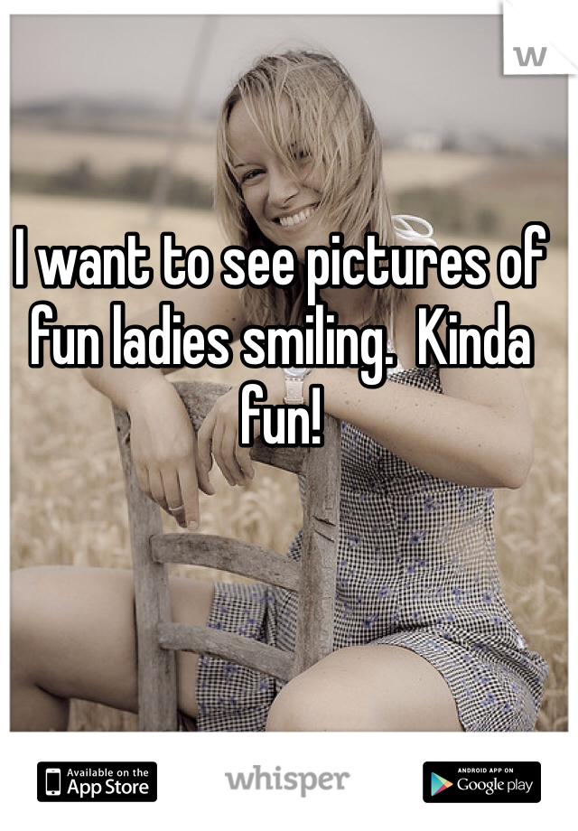 I want to see pictures of fun ladies smiling.  Kinda fun!