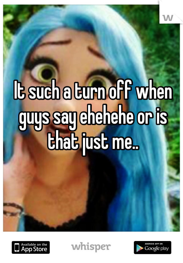It such a turn off when guys say ehehehe or is that just me..