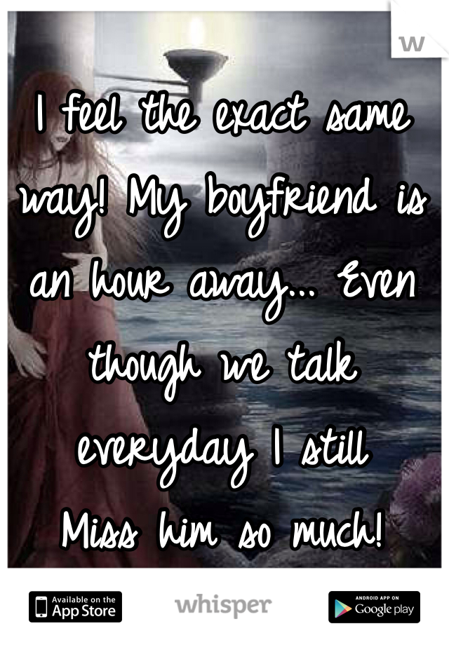 I feel the exact same way! My boyfriend is an hour away... Even though we talk everyday I still
Miss him so much!