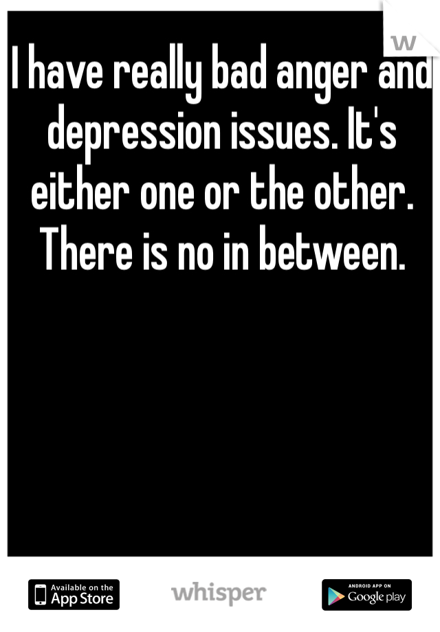I have really bad anger and depression issues. It's either one or the other. There is no in between. 