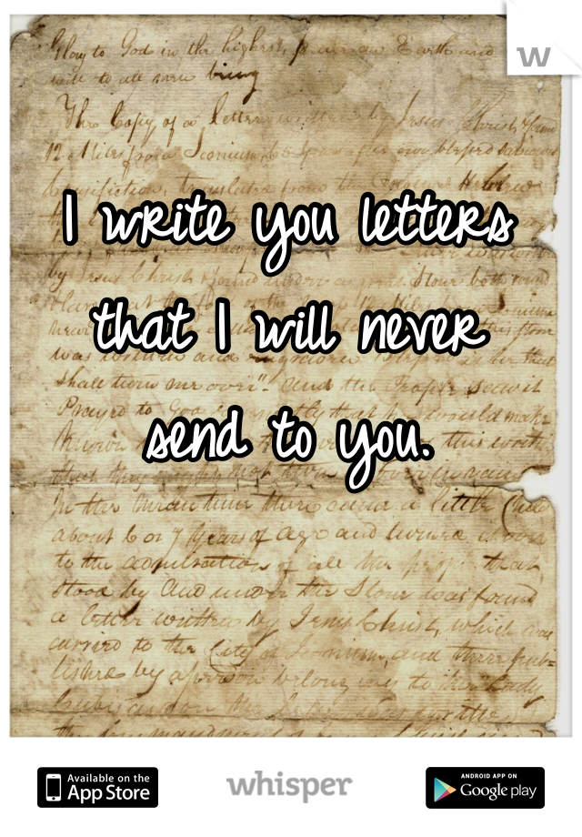 I write you letters that I will never
send to you.