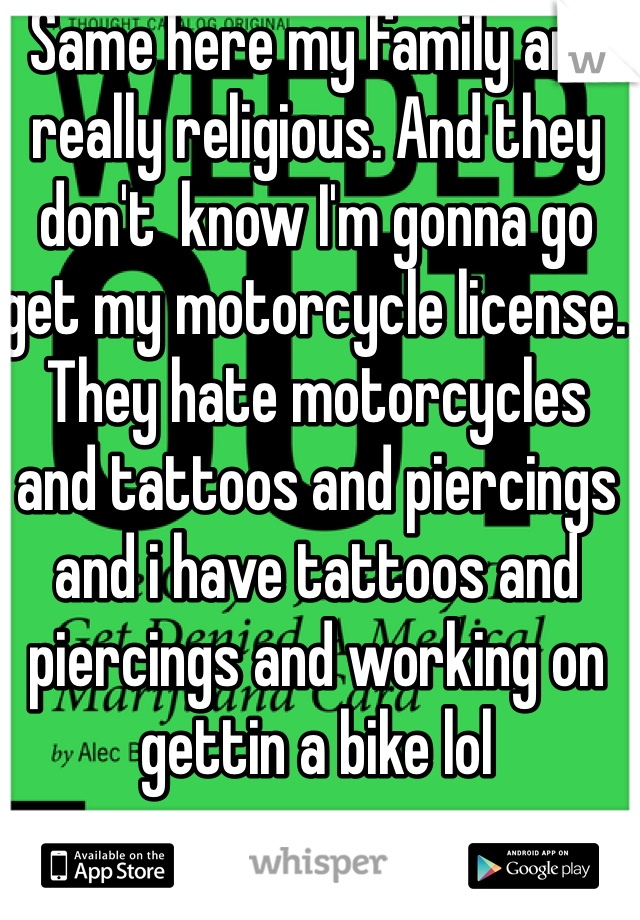 Same here my family are really religious. And they don't  know I'm gonna go get my motorcycle license. They hate motorcycles and tattoos and piercings and i have tattoos and piercings and working on gettin a bike lol  